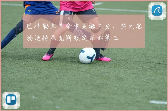 巴特勒末节命中关键三分，热火客场逆转尼克斯锁定东部第三