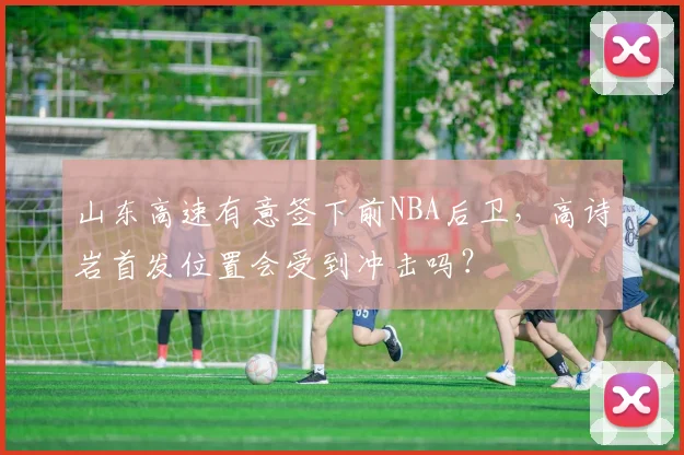 山东高速有意签下前NBA后卫,高诗岩首发位置会受到冲击吗?