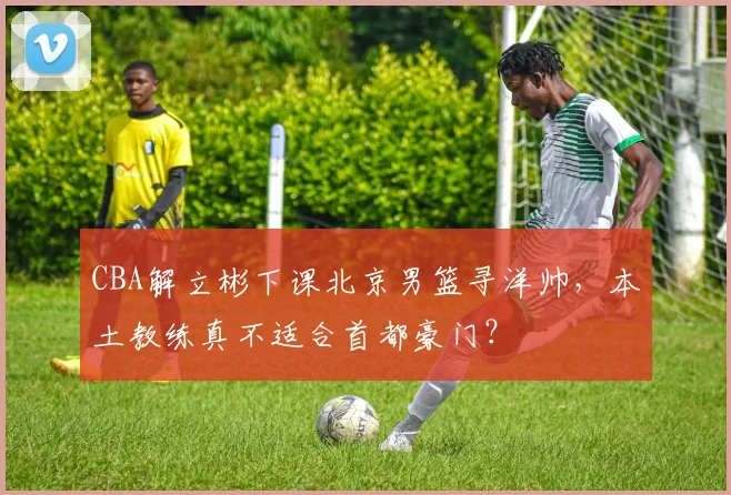 CBA解立彬下课北京男篮寻洋帅，本土教练真不适合首都豪门？