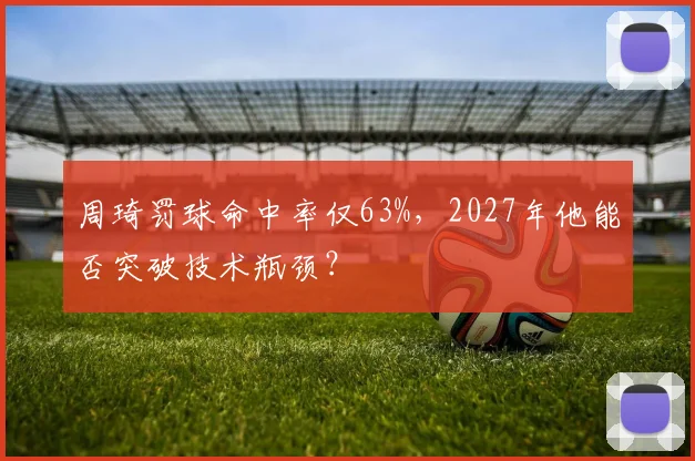 周琦罚球命中率仅63%，2027年他能否突破技术瓶颈？