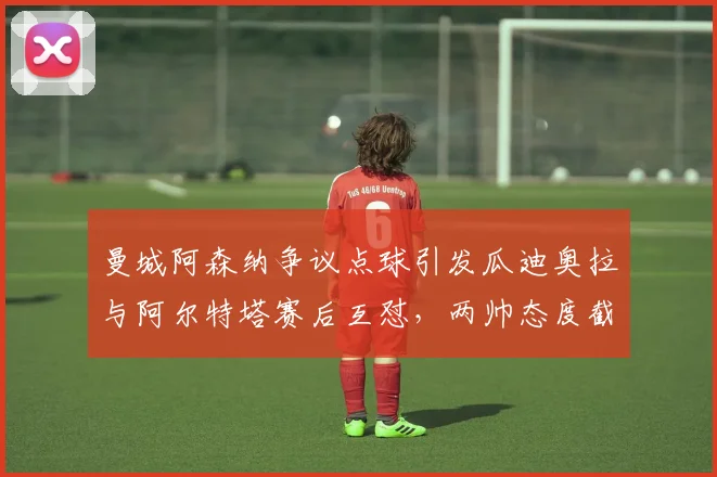 曼城阿森纳争议点球引发瓜迪奥拉与阿尔特塔赛后互怼,两帅态度截然相反
