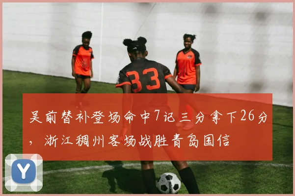 吴前替补登场命中7记三分拿下26分，浙江稠州客场战胜青岛国信