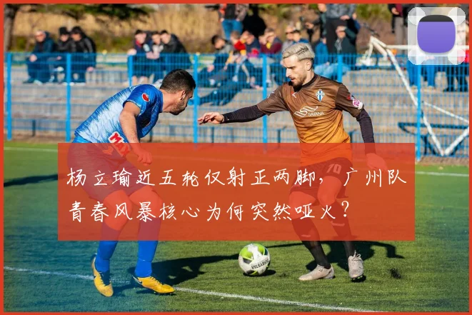 杨立瑜近五轮仅射正两脚,广州队青春风暴核心为何突然哑火?