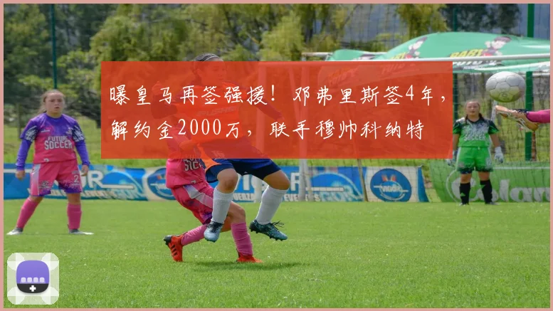 曝皇马再签强援!邓弗里斯签4年,解约金2000万,联手穆帅科纳特