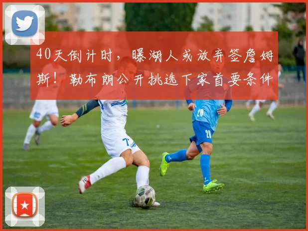 40天倒计时，曝湖人或放弃签詹姆斯！勒布朗公开挑选下家首要条件