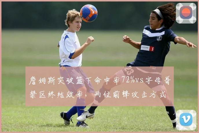 詹姆斯突破篮下命中率72%vs字母哥禁区终结效率,两位前锋攻击方式数据对比