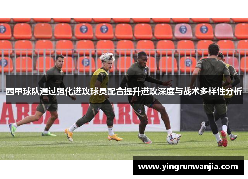 西甲球队通过强化进攻球员配合提升进攻深度与战术多样性分析