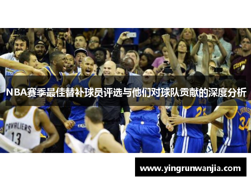 NBA赛季最佳替补球员评选与他们对球队贡献的深度分析